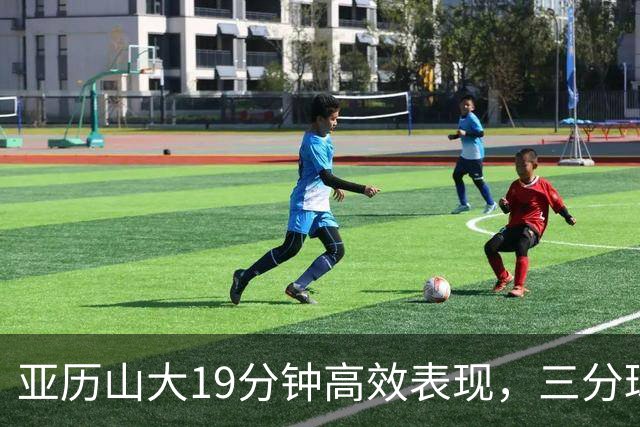 亚历山大19分钟高效表现，三分球渐入佳境